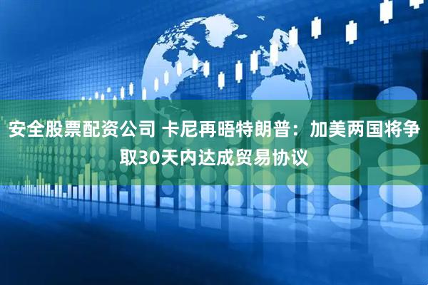 安全股票配资公司 卡尼再晤特朗普：加美两国将争取30天内达成贸易协议