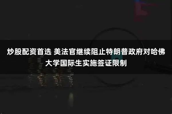 炒股配资首选 美法官继续阻止特朗普政府对哈佛大学国际生实施签证限制