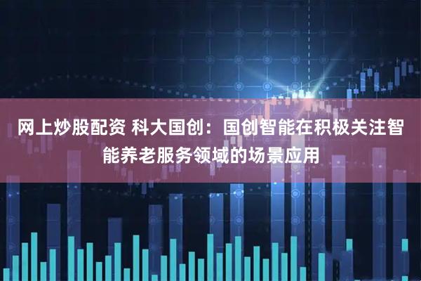 网上炒股配资 科大国创：国创智能在积极关注智能养老服务领域的场景应用