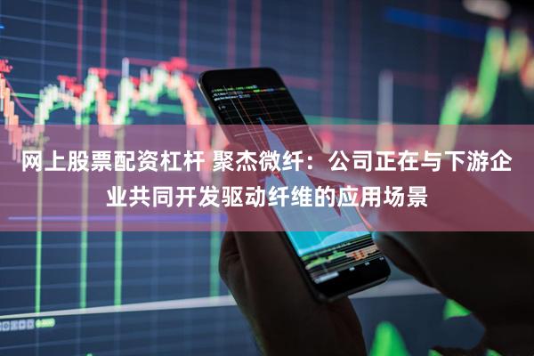 网上股票配资杠杆 聚杰微纤：公司正在与下游企业共同开发驱动纤维的应用场景