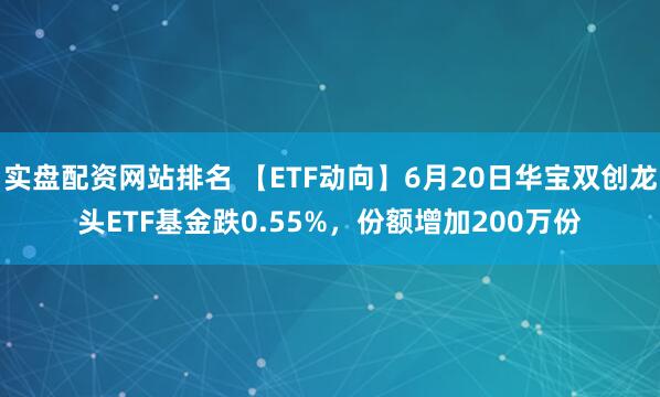 实盘配资网站排名 【ETF动向】6月20日华宝双创龙头ETF基金跌0.55%，份额增加200万份