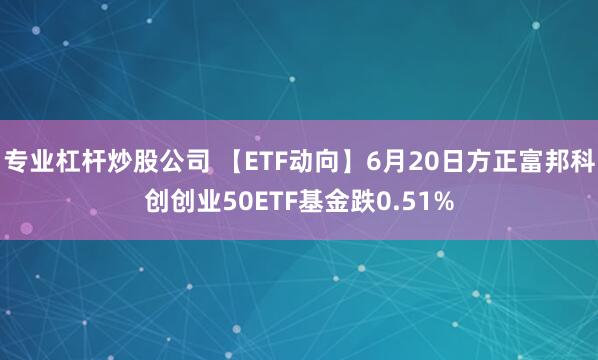 专业杠杆炒股公司 【ETF动向】6月20日方正富邦科创创业50ETF基金跌0.51%