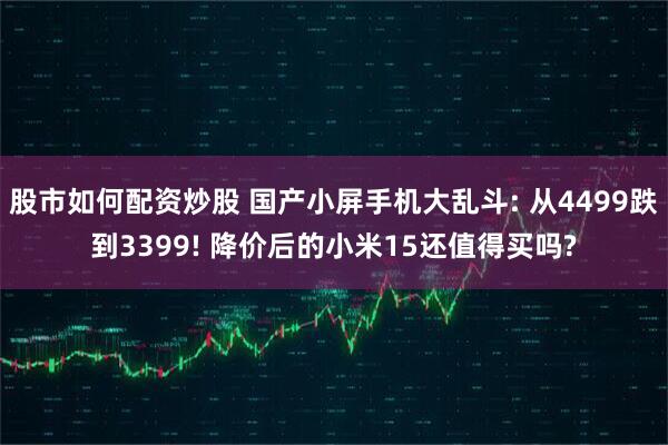 股市如何配资炒股 国产小屏手机大乱斗: 从4499跌到3399! 降价后的小米15还值得买吗?