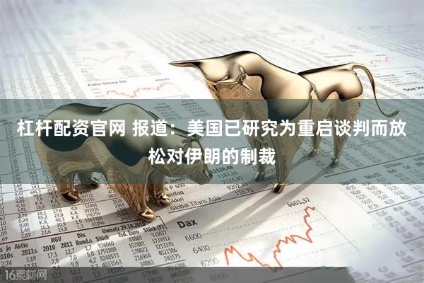 杠杆配资官网 报道：美国已研究为重启谈判而放松对伊朗的制裁