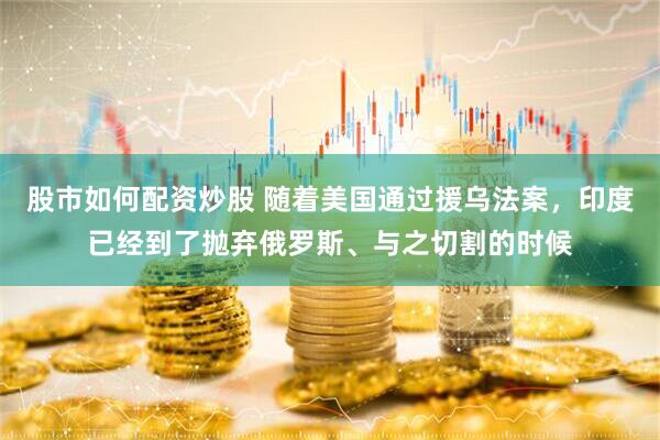 股市如何配资炒股 随着美国通过援乌法案，印度已经到了抛弃俄罗斯、与之切割的时候