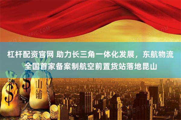 杠杆配资官网 助力长三角一体化发展，东航物流全国首家备案制航空前置货站落地昆山