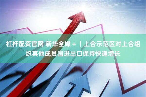 杠杆配资官网 新华全媒＋｜上合示范区对上合组织其他成员国进出口保持快速增长