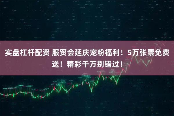 实盘杠杆配资 服贸会延庆宠粉福利！5万张票免费送！精彩千万别错过！