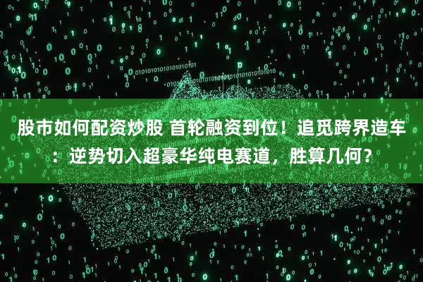 股市如何配资炒股 首轮融资到位！追觅跨界造车：逆势切入超豪华纯电赛道，胜算几何？