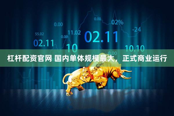 杠杆配资官网 国内单体规模最大，正式商业运行