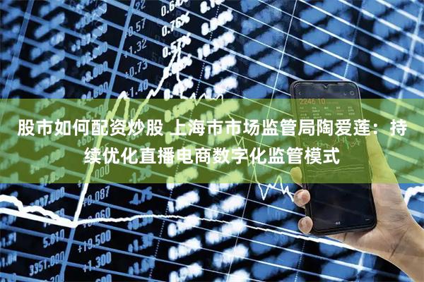 股市如何配资炒股 上海市市场监管局陶爱莲：持续优化直播电商数字化监管模式