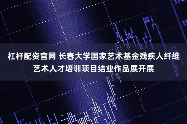 杠杆配资官网 长春大学国家艺术基金残疾人纤维艺术人才培训项目结业作品展开展