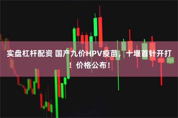 实盘杠杆配资 国产九价HPV疫苗，十堰首针开打！价格公布！