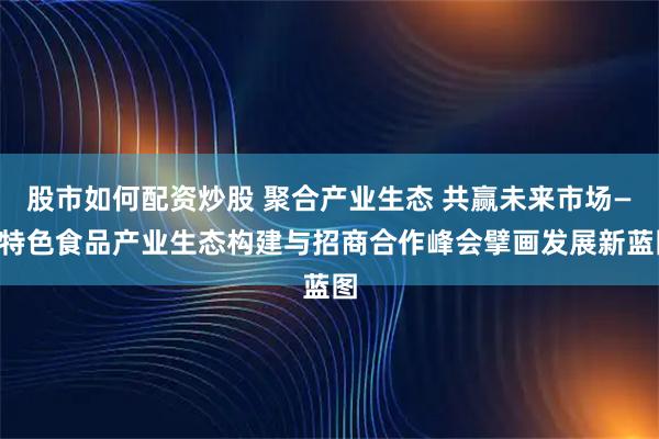 股市如何配资炒股 聚合产业生态 共赢未来市场——特色食品产业生态构建与招商合作峰会擘画发展新蓝图