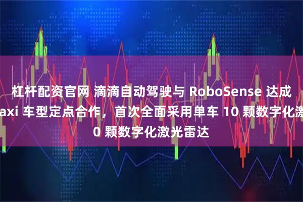杠杆配资官网 滴滴自动驾驶与 RoboSense 达成 Robotaxi 车型定点合作,首次全面采用单车 10 颗数字化激光雷达