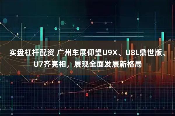 实盘杠杆配资 广州车展仰望U9X、U8L鼎世版、U7齐亮相,展现全面发展新格局