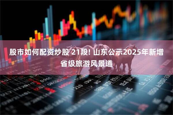 股市如何配资炒股 21段! 山东公示2025年新增省级旅游风景道