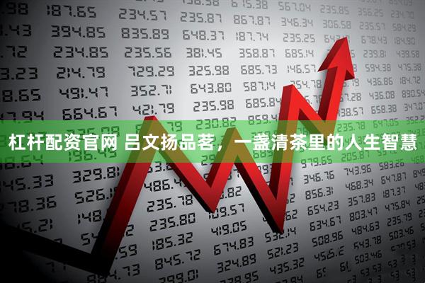 杠杆配资官网 吕文扬品茗，一盏清茶里的人生智慧