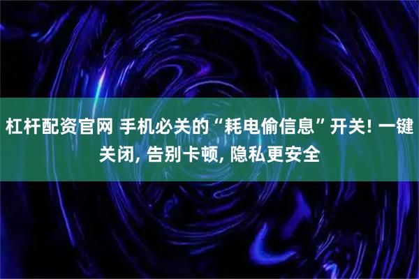 杠杆配资官网 手机必关的“耗电偷信息”开关! 一键关闭, 告别卡顿, 隐私更安全