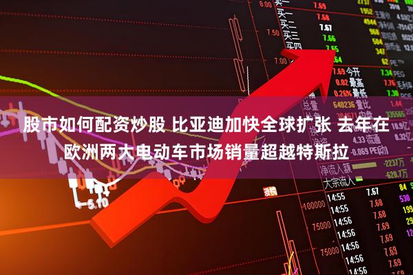 股市如何配资炒股 比亚迪加快全球扩张 去年在欧洲两大电动车市场销量超越特斯拉