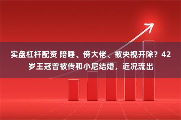 实盘杠杆配资 陪睡、傍大佬、被央视开除？42岁王冠曾被传和小尼结婚，近况流出