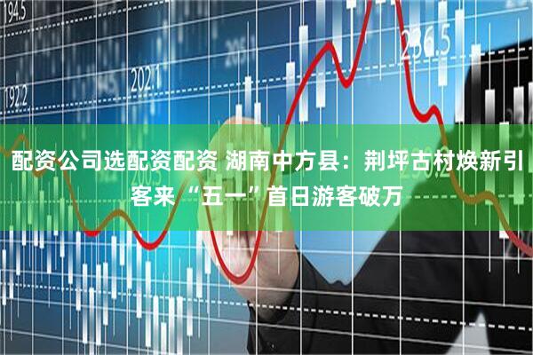 配资公司选配资配资 湖南中方县：荆坪古村焕新引客来 “五一”首日游客破万